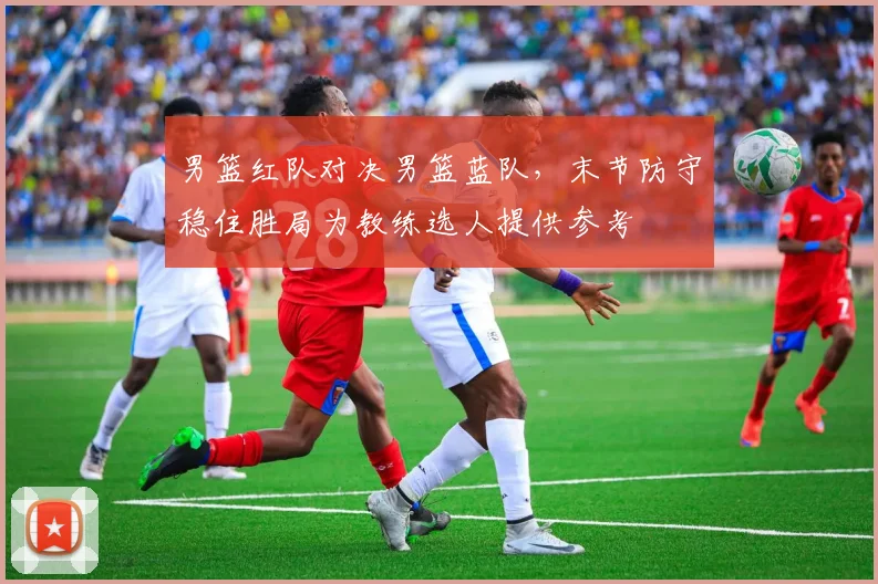 男篮红队对决男篮蓝队，末节防守稳住胜局为教练选人提供参考