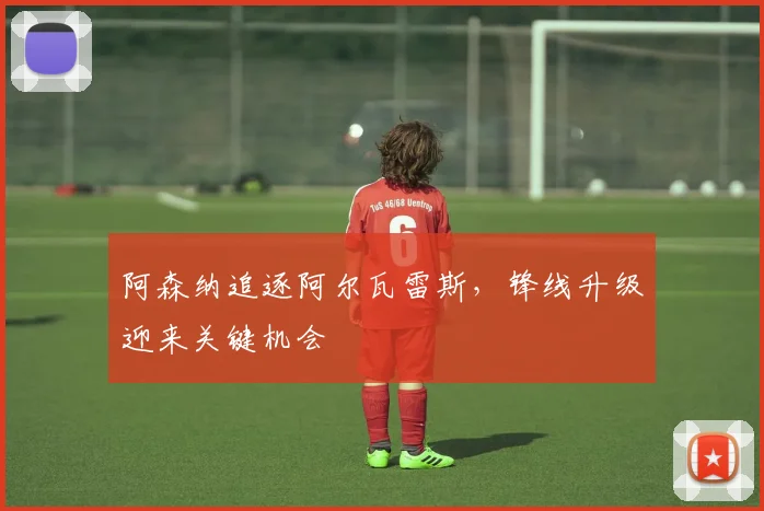 阿森纳追逐阿尔瓦雷斯，锋线升级迎来关键机会