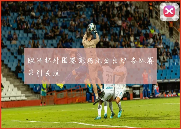 欧洲杯外围赛完场比分出炉 各队赛果引关注