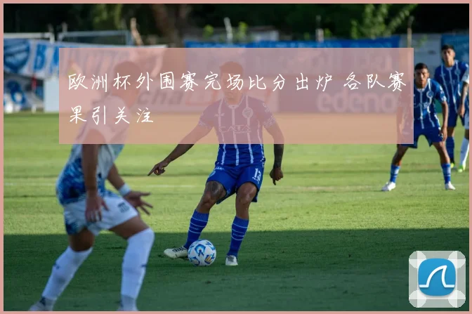 欧洲杯外围赛完场比分出炉 各队赛果引关注