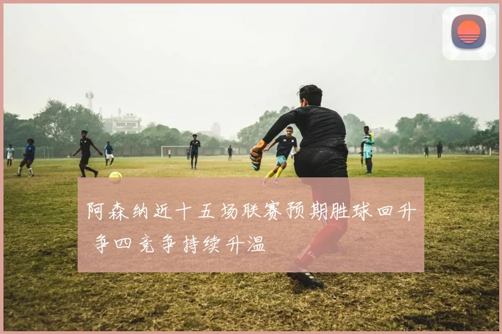 阿森纳近十五场联赛预期胜球回升 争四竞争持续升温