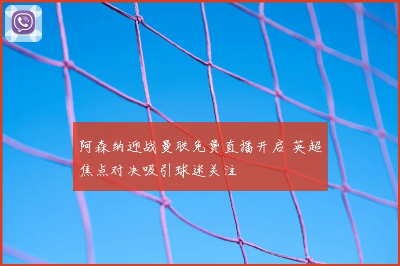 阿森纳迎战曼联免费直播开启 英超焦点对决吸引球迷关注