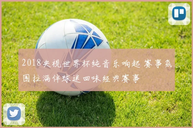 2018央视世界杯纯音乐响起 赛事氛围拉满伴球迷回味经典赛事