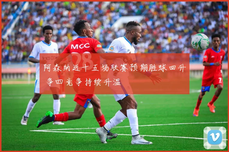 阿森纳近十五场联赛预期胜球回升 争四竞争持续升温