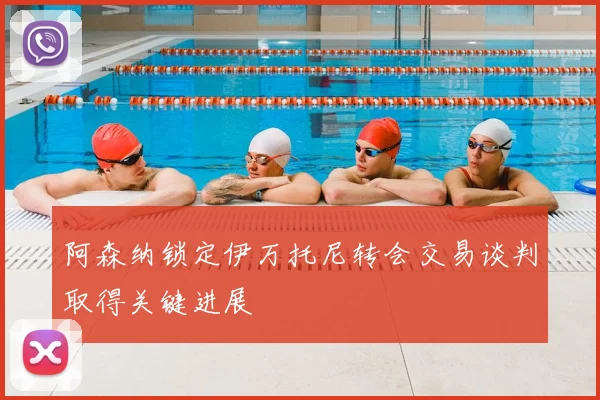 阿森纳锁定伊万托尼转会交易谈判取得关键进展