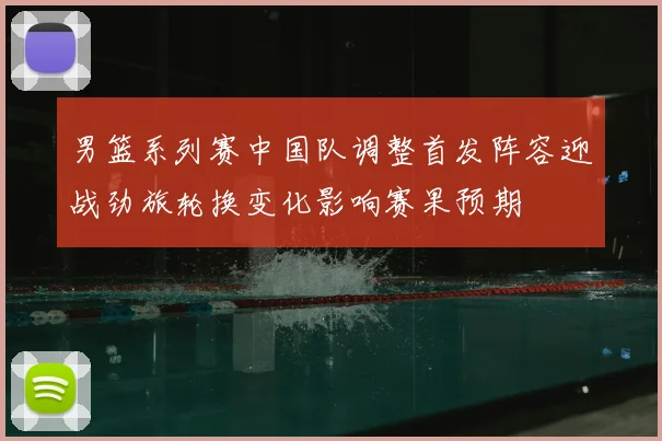 男篮系列赛中国队调整首发阵容迎战劲旅轮换变化影响赛果预期