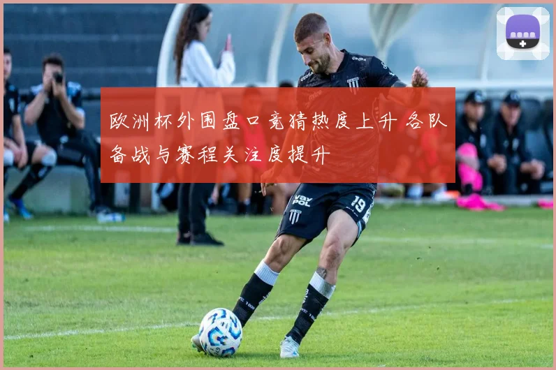 欧洲杯外围盘口竞猜热度上升 各队备战与赛程关注度提升