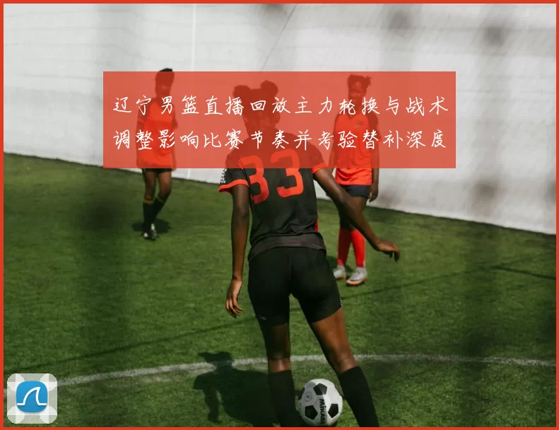 辽宁男篮直播回放主力轮换与战术调整影响比赛节奏并考验替补深度