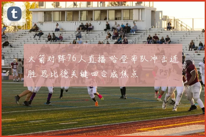 火箭对阵76人直播 哈登率队冲击连胜 恩比德关键回合成焦点