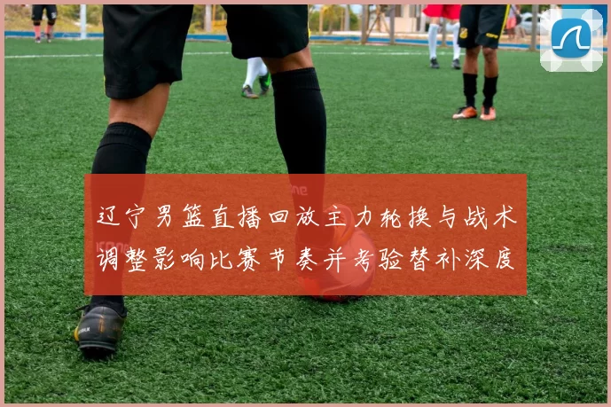 辽宁男篮直播回放主力轮换与战术调整影响比赛节奏并考验替补深度