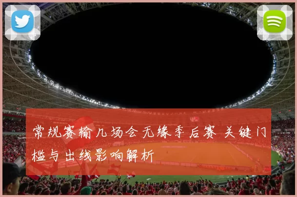 常规赛输几场会无缘季后赛 关键门槛与出线影响解析