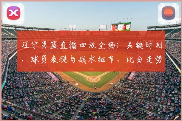 辽宁男篮直播回放全场:关键时刻、球员表现与战术细节、比分走势回顾
