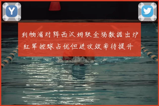 利物浦对阵西汉姆联全场数据出炉 红军控球占优但进攻效率待提升