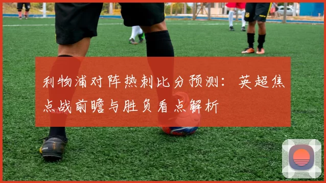 利物浦对阵热刺比分预测：英超焦点战前瞻与胜负看点解析