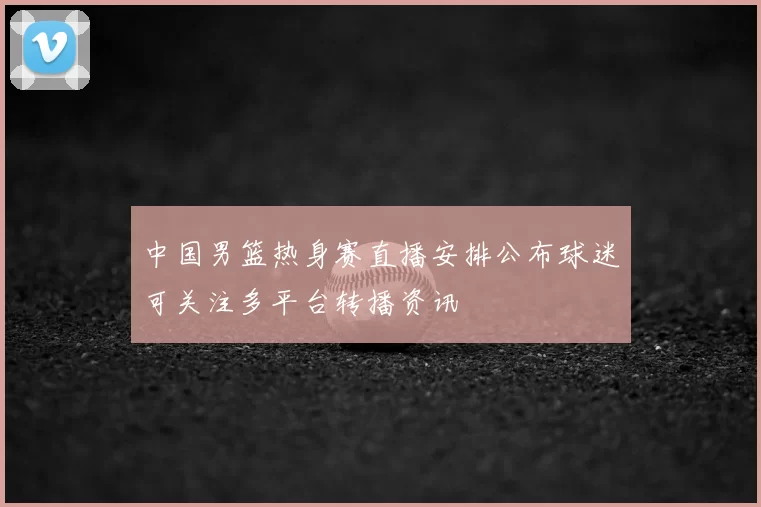 中国男篮热身赛直播安排公布球迷可关注多平台转播资讯