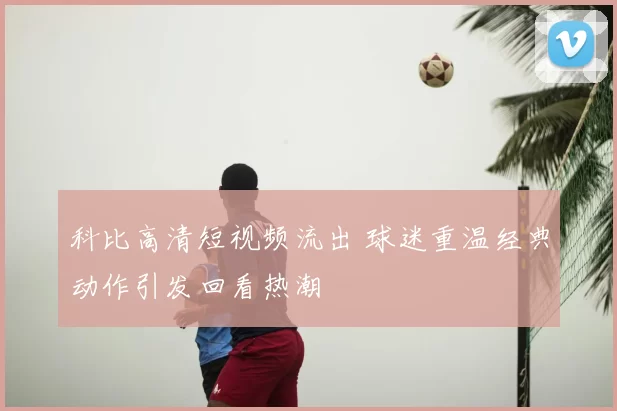 科比高清短视频流出 球迷重温经典动作引发回看热潮