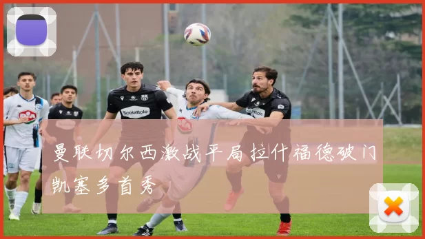 曼联切尔西激战平局拉什福德破门凯塞多首秀