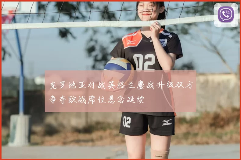 克罗地亚对战英格兰鏖战升级双方争夺欧战席位悬念延续