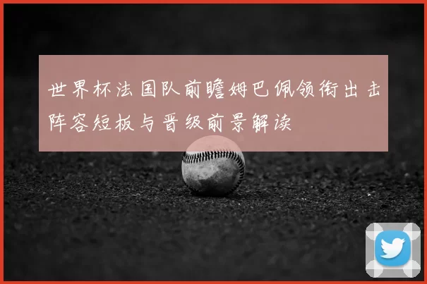 世界杯法国队前瞻姆巴佩领衔出击阵容短板与晋级前景解读