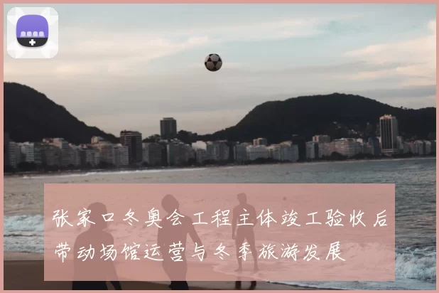 张家口冬奥会工程主体竣工验收后带动场馆运营与冬季旅游发展
