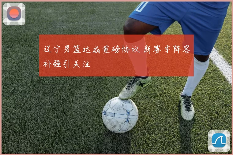 辽宁男篮达成重磅协议 新赛季阵容补强引关注