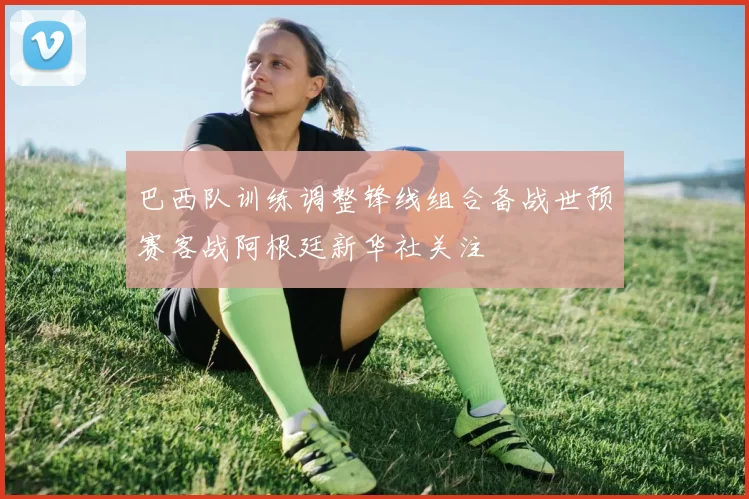 巴西队训练调整锋线组合备战世预赛客战阿根廷新华社关注
