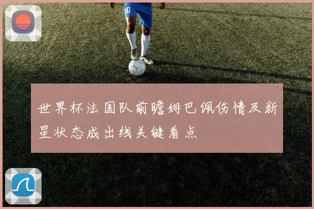 世界杯法国队前瞻姆巴佩伤情及新星状态成出线关键看点