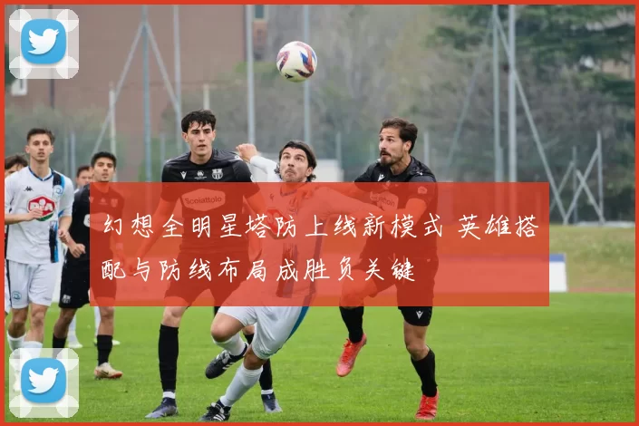 幻想全明星塔防上线新模式 英雄搭配与防线布局成胜负关键