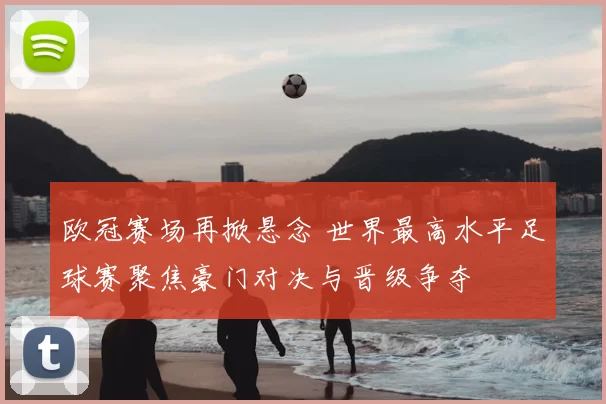 欧冠赛场再掀悬念 世界最高水平足球赛聚焦豪门对决与晋级争夺