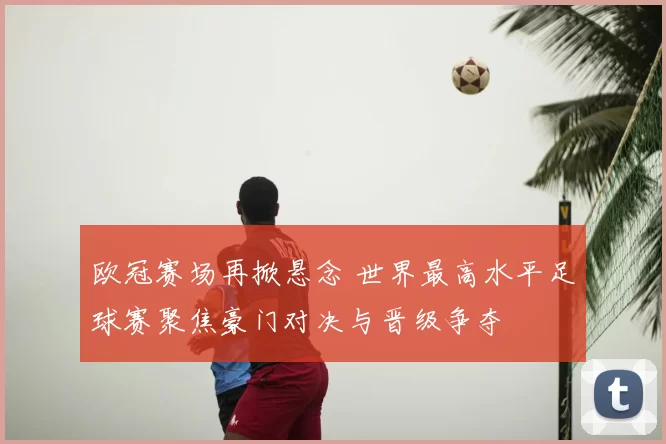 欧冠赛场再掀悬念 世界最高水平足球赛聚焦豪门对决与晋级争夺