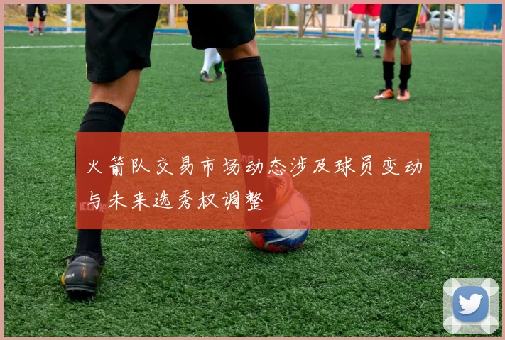 火箭队交易市场动态涉及球员变动与未来选秀权调整