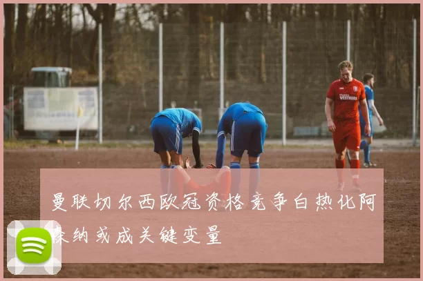 曼联切尔西欧冠资格竞争白热化阿森纳或成关键变量