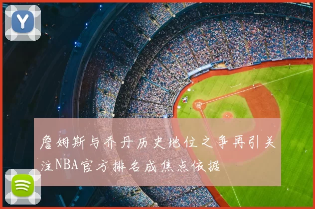 詹姆斯与乔丹历史地位之争再引关注NBA官方排名成焦点依据
