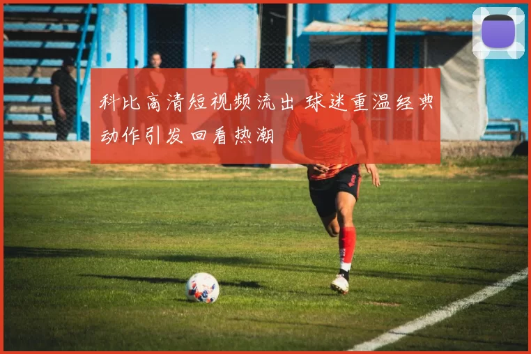 科比高清短视频流出 球迷重温经典动作引发回看热潮