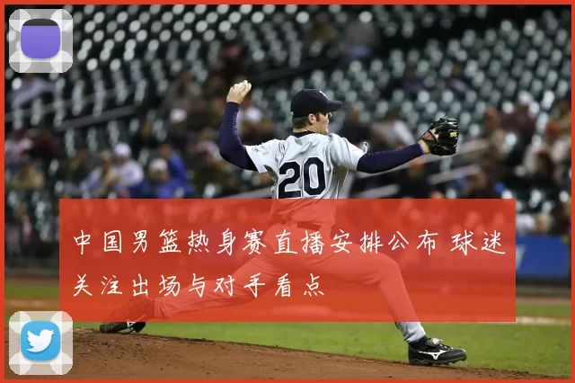 中国男篮热身赛直播安排公布 球迷关注出场与对手看点