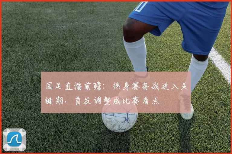 国足直播前瞻：热身赛备战进入关键期，首发调整成比赛看点
