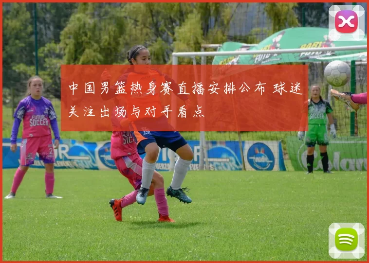 中国男篮热身赛直播安排公布 球迷关注出场与对手看点