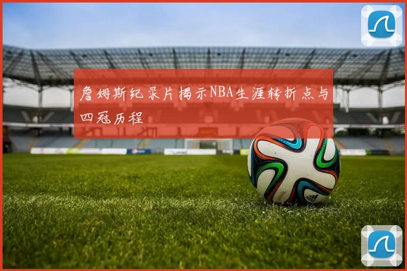 詹姆斯纪录片揭示NBA生涯转折点与四冠历程
