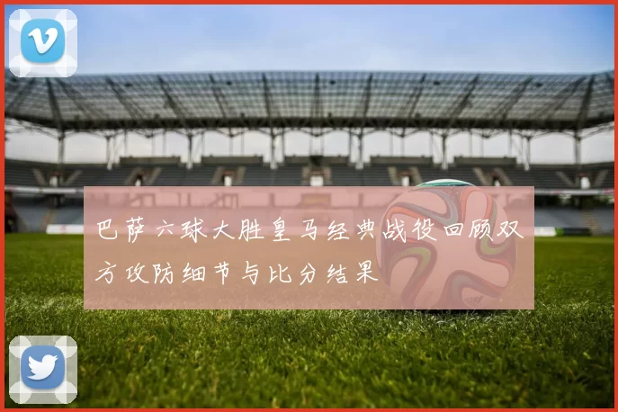 巴萨六球大胜皇马经典战役回顾双方攻防细节与比分结果