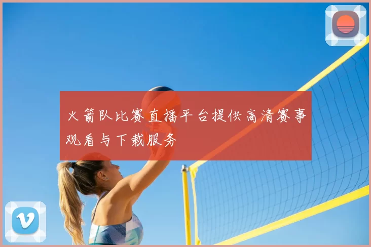 火箭队比赛直播平台提供高清赛事观看与下载服务