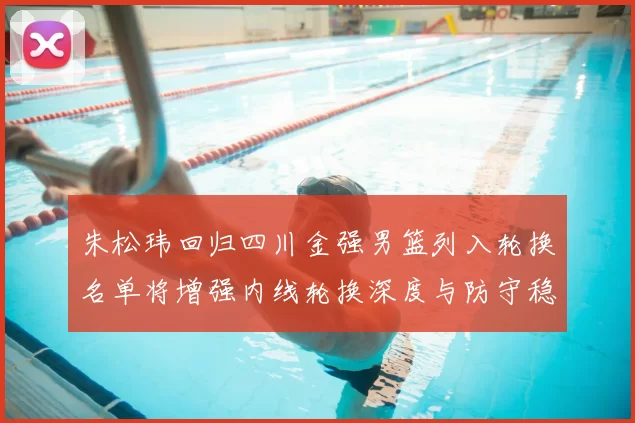 朱松玮回归四川金强男篮列入轮换名单将增强内线轮换深度与防守稳定