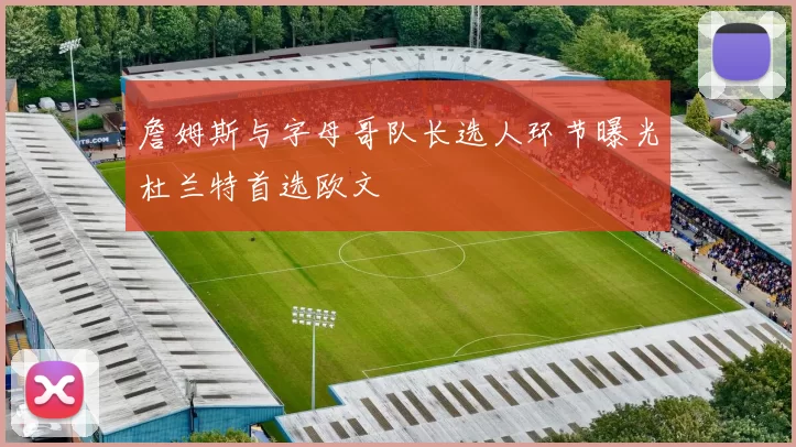 詹姆斯与字母哥队长选人环节曝光杜兰特首选欧文