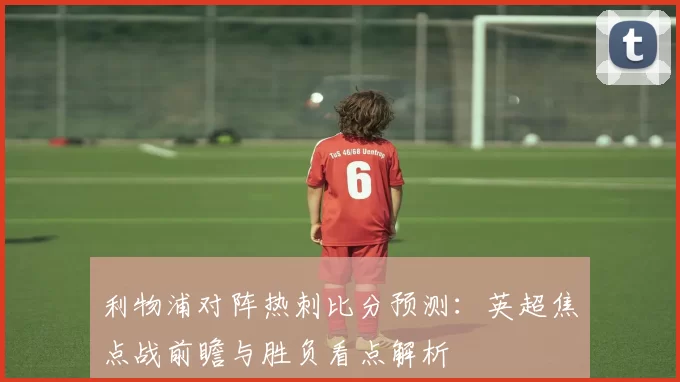 利物浦对阵热刺比分预测：英超焦点战前瞻与胜负看点解析