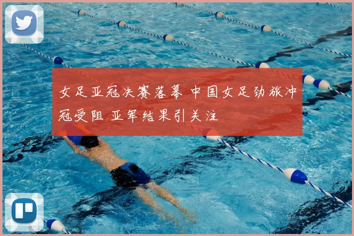 女足亚冠决赛落幕 中国女足劲旅冲冠受阻 亚军结果引关注