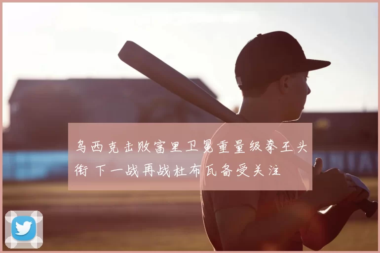 乌西克击败富里卫冕重量级拳王头衔 下一战再战杜布瓦备受关注