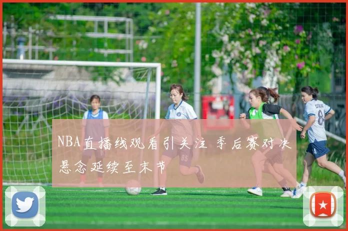 NBA直播线观看引关注 季后赛对决悬念延续至末节