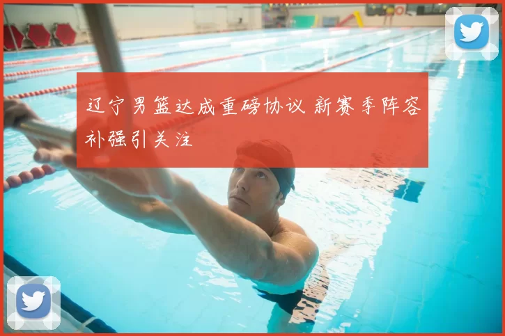 辽宁男篮达成重磅协议 新赛季阵容补强引关注