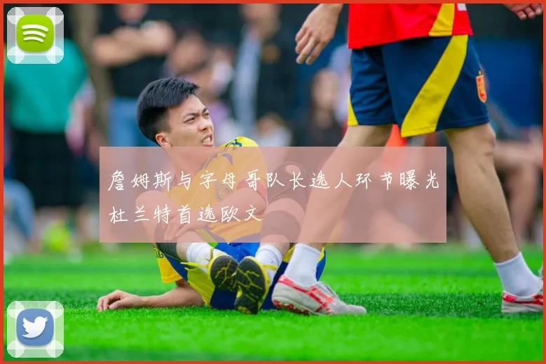 詹姆斯与字母哥队长选人环节曝光杜兰特首选欧文