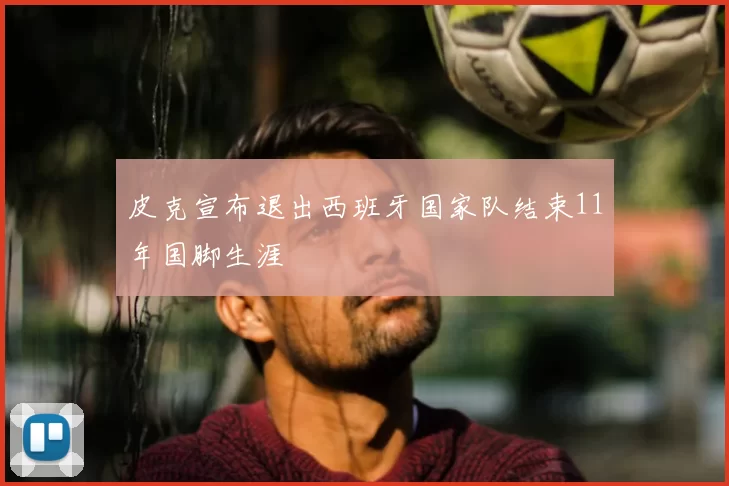 皮克宣布退出西班牙国家队结束11年国脚生涯