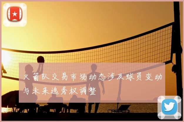 火箭队交易市场动态涉及球员变动与未来选秀权调整